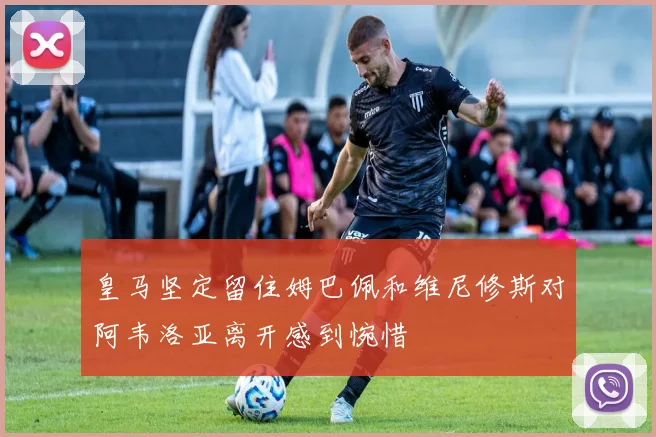 皇马坚定留住姆巴佩和维尼修斯对阿韦洛亚离开感到惋惜