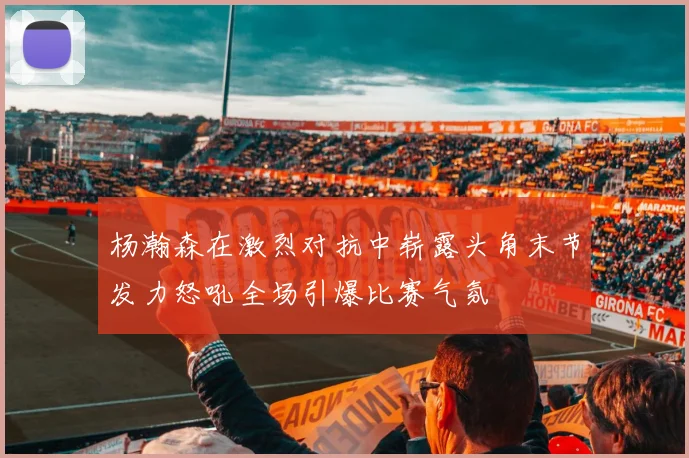 杨瀚森在激烈对抗中崭露头角末节发力怒吼全场引爆比赛气氛