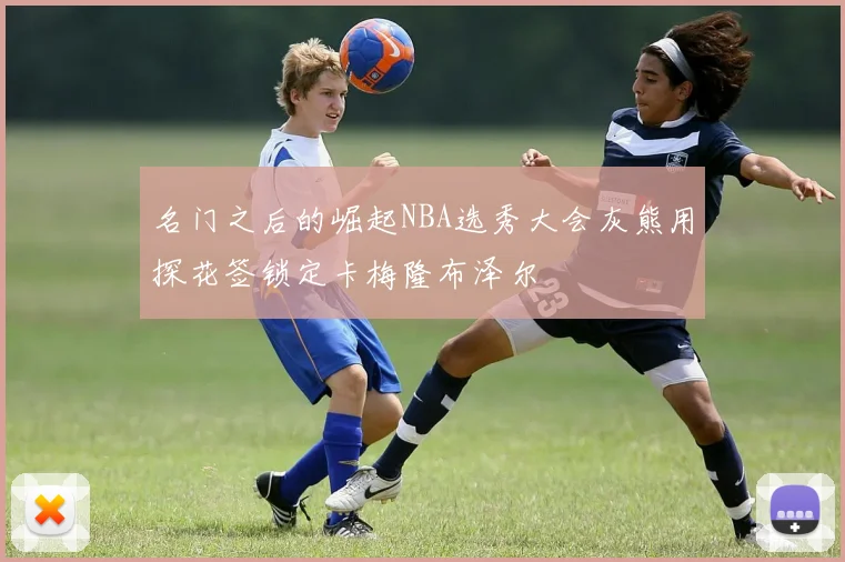 名门之后的崛起NBA选秀大会灰熊用探花签锁定卡梅隆布泽尔