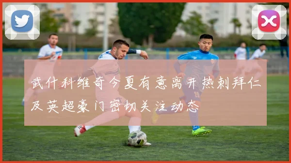 武什科维奇今夏有意离开热刺拜仁及英超豪门密切关注动态