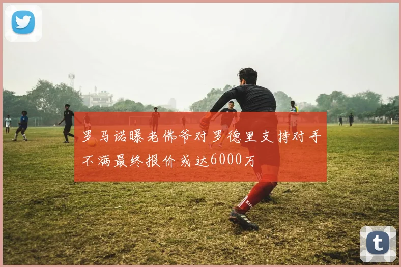 罗马诺曝老佛爷对罗德里支持对手不满最终报价或达6000万