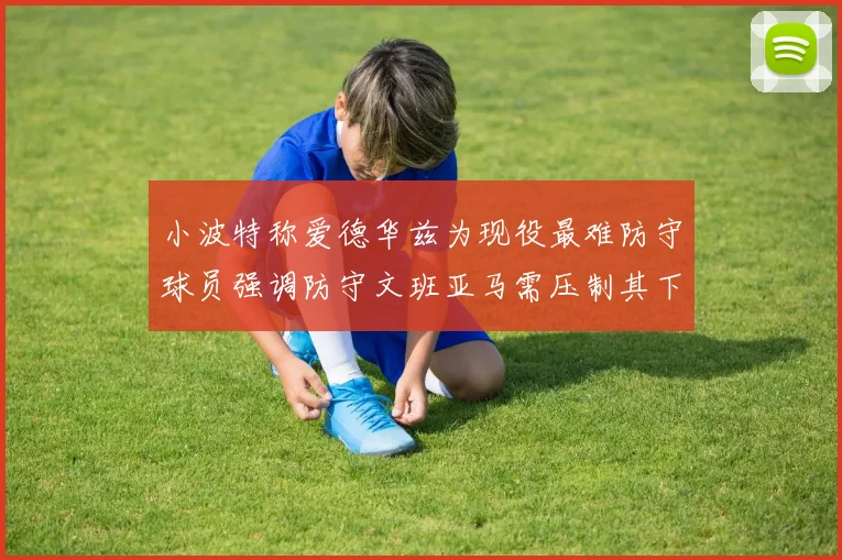 小波特称爱德华兹为现役最难防守球员强调防守文班亚马需压制其下盘力量