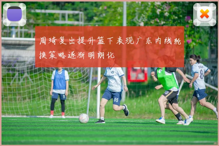 周琦复出提升篮下表现广东内线轮换策略逐渐明朗化