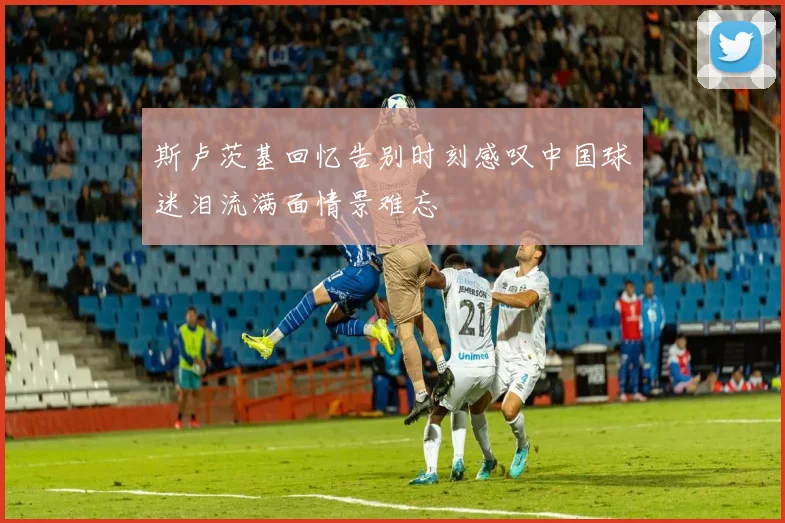 斯卢茨基回忆告别时刻感叹中国球迷泪流满面情景难忘