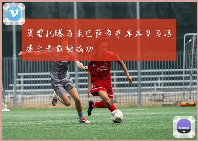 莫雷托曝马竞巴萨争夺库库皇马迅速出手截胡成功