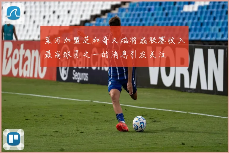莱万加盟芝加哥火焰将成联赛收入最高球员之一的消息引发关注