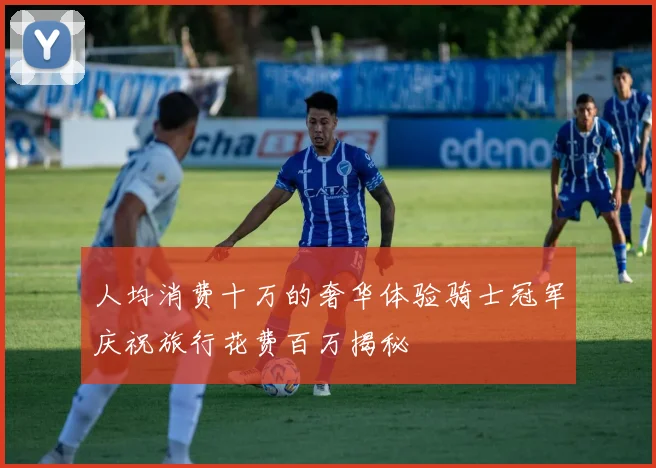 人均消费十万的奢华体验骑士冠军庆祝旅行花费百万揭秘