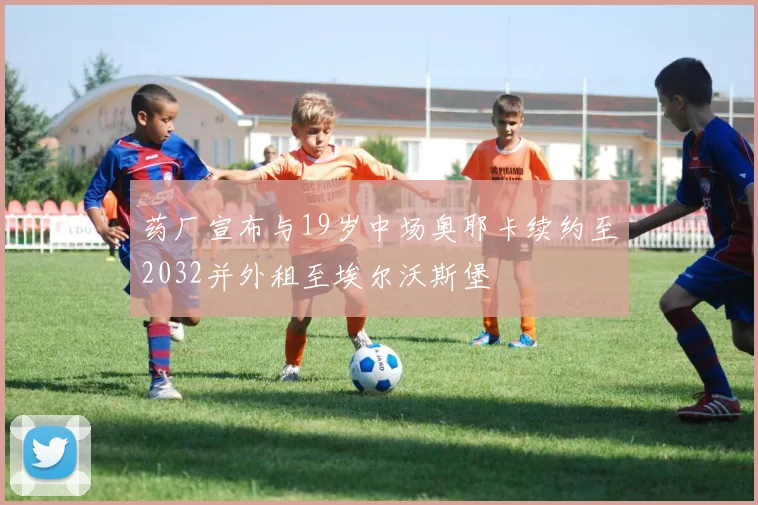 药厂宣布与19岁中场奥耶卡续约至2032并外租至埃尔沃斯堡