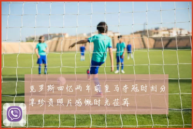克罗斯回忆两年前皇马夺冠时刻分享珍贵照片感慨时光荏苒