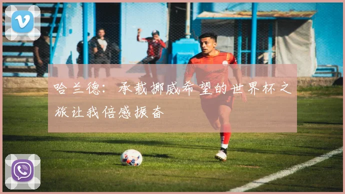 哈兰德：承载挪威希望的世界杯之旅让我倍感振奋