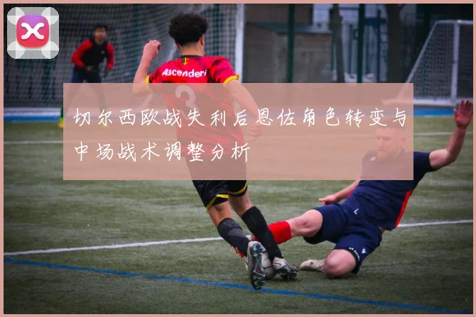 切尔西欧战失利后恩佐角色转变与中场战术调整分析