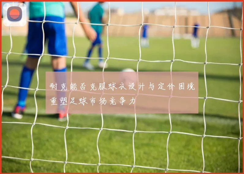 耐克能否克服球衣设计与定价困境重塑足球市场竞争力
