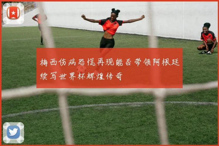 梅西伤病恐慌再现能否带领阿根廷续写世界杯辉煌传奇