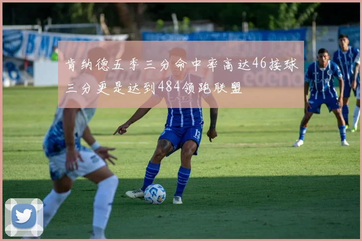 肯纳德五季三分命中率高达46接球三分更是达到484领跑联盟