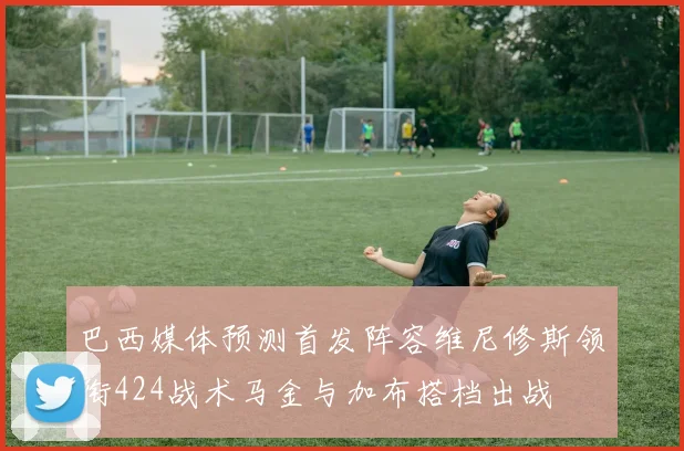 巴西媒体预测首发阵容维尼修斯领衔424战术马金与加布搭档出战