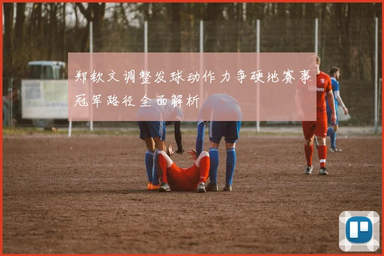 郑钦文调整发球动作力争硬地赛事冠军路径全面解析