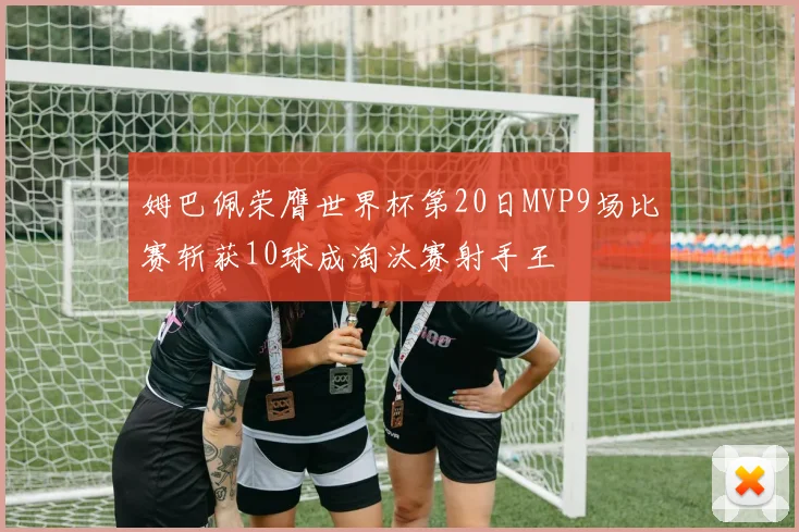 姆巴佩荣膺世界杯第20日MVP9场比赛斩获10球成淘汰赛射手王