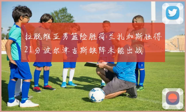 拉脱维亚男篮险胜荷兰扎加斯独得21分波尔津吉斯缺阵未能出战