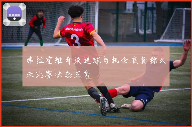 弗拉霍维奇谈进球与机会浪费称久未比赛状态正常