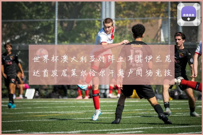 世界杯澳大利亚对阵土耳其伊兰昆达首发居莱尔恰尔汗奥卢同场竞技