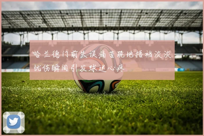哈兰德门前失误痛苦跪地捂裆淡淡忧伤瞬间引发球迷心疼