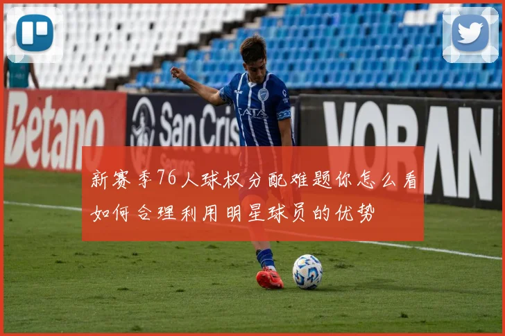 新赛季76人球权分配难题你怎么看如何合理利用明星球员的优势